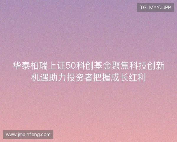 华泰柏瑞上证50科创基金聚焦科技创新机遇助力投资者把握成长红利